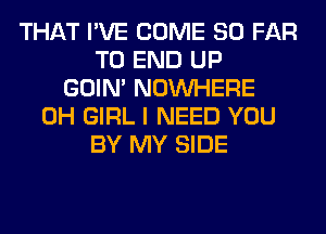 THAT I'VE COME SO FAR
TO END UP
GOIN' NOUVHERE
0H GIRL I NEED YOU
BY MY SIDE