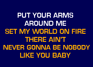 PUT YOUR ARMS
AROUND ME
SET MY WORLD ON FIRE

THERE AIN'T
NEVER GONNA BE NOBODY

LIKE YOU BABY