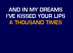 AND IN MY DREAMS
I'VE KISSED YOUR LIPS
A THOUSAND TIMES