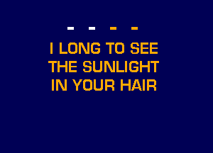 I LONG TO SEE
THE SUNLIGHT

IN YOUR HAIR