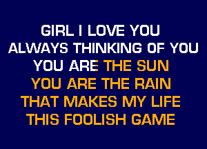 GIRL I LOVE YOU
ALWAYS THINKING OF YOU

YOU ARE THE SUN
YOU ARE THE RAIN
THAT MAKES MY LIFE
THIS FOOLISH GAME