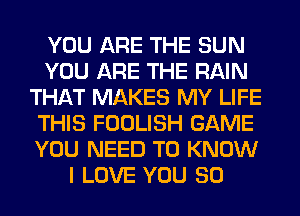 YOU ARE THE SUN
YOU ARE THE RAIN
THAT MAKES MY LIFE
THIS FOOLISH GAME
YOU NEED TO KNOW
I LOVE YOU SO