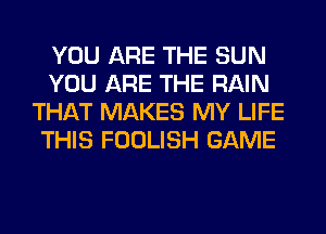 YOU ARE THE SUN
YOU ARE THE RAIN
THAT MAKES MY LIFE
THIS FOOLISH GAME