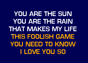 YOU ARE THE SUN
YOU ARE THE RAIN
THAT MAKES MY LIFE
THIS FOOLISH GAME
YOU NEED TO KNOW
I LOVE YOU SO