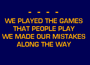 WE PLAYED THE GAMES
THAT PEOPLE PLAY
WE MADE OUR MISTAKES
ALONG THE WAY