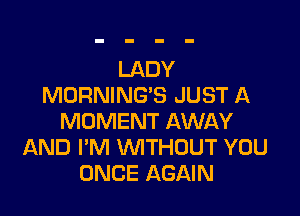 LADY
MORNING'S JUST A

MOMENT AWAY
AND I'M VVITHUUT YOU
ONCE AGAIN