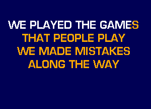 WE PLAYED THE GAMES
THAT PEOPLE PLAY
WE MADE MISTAKES
ALONG THE WAY