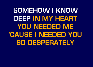SOMEHOWI KNOW
DEEP IN MY HEART
YOU NEEDED ME
'CAUSE I NEEDED YOU
SO DESPERATELY