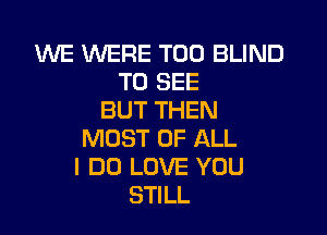 WE WERE T00 BLIND
TO SEE
BUT THEN

MOST OF ALL
I DO LOVE YOU
STILL