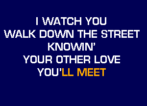 I WATCH YOU
WALK DOWN THE STREET
KNOUVIN'

YOUR OTHER LOVE
YOU'LL MEET