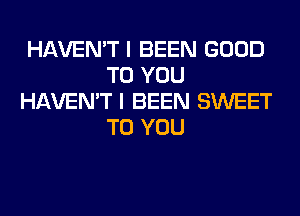 HAVEN'T I BEEN GOOD
TO YOU
HAVEN'T I BEEN SWEET
TO YOU