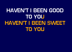 HAVEN'T I BEEN GOOD
TO YOU
HAVEN'T I BEEN SWEET
TO YOU