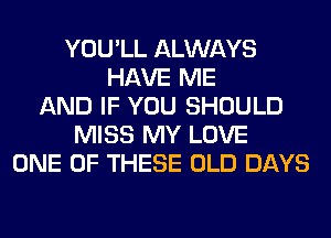 YOU'LL ALWAYS
HAVE ME
AND IF YOU SHOULD
MISS MY LOVE
ONE OF THESE OLD DAYS