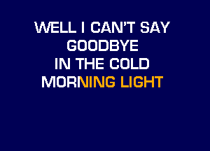 WELL I CAN'T SAY
GOODBYE
IN THE COLD

MORNING LIGHT