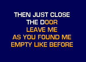 THEN JUST CLOSE
THE DOOR
LEAVE ME

AS YOU FOUND ME

EMPTY LIKE BEFORE