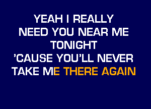 YEAH I REALLY
NEED YOU NEAR ME
TONIGHT
'CAUSE YOU'LL NEVER
TAKE ME THERE AGAIN