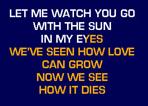 LET ME WATCH YOU GO
WITH THE SUN
IN MY EYES
WE'VE SEEN HOW LOVE
CAN GROW
NOW WE SEE
HOW IT DIES