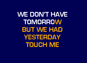 WE DON'T HAVE
TOMORROW
BUT WE HAD

YESTERDAY
TOUCH ME