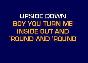 UPSIDE DOWN
BOY YOU TURN ME
INSIDE OUT AND
'ROUND AND WOUND