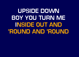 UPSIDE DOWN
BOY YOU TURN ME
INSIDE OUT AND
'ROUND AND ROUND
