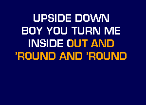 UPSIDE DOWN
BOY YOU TURN ME
INSIDE OUT AND
'ROUND AND ROUND