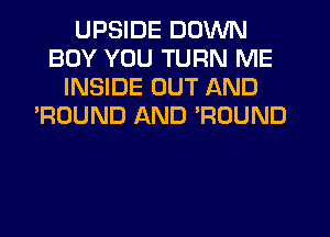 UPSIDE DOWN
BOY YOU TURN ME
INSIDE OUT AND
'ROUND AND ?DUND