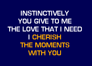 INSTINCTIVELY
YOU GIVE TO ME
THE LOVE THAT I NEED
I CHERISH
THE MOMENTS
WITH YOU