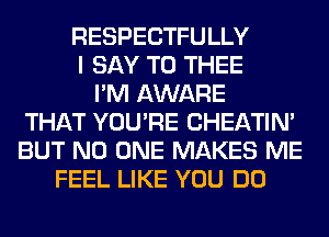 RESPECTFULLY
I SAY T0 THEE
I'M AWARE
THAT YOU'RE CHEATIN'
BUT NO ONE MAKES ME
FEEL LIKE YOU DO