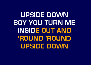 UPSIDE DOWN
BOY YOU TURN ME
INSIDE OUT AND
'ROUND 'ROUND
UPSIDE DOWN