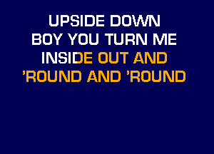 UPSIDE DOWN
BOY YOU TURN ME
INSIDE OUT AND
'ROUND AND POUND