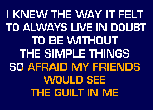 I KNEW THE WAY IT FELT
T0 ALWAYS LIVE IN DOUBT

TO BE WITHOUT
THE SIMPLE THINGS

SO AFRAID MY FRIENDS
WOULD SEE
THE GUILT IN ME