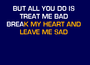 BUT ALL YOU DO IS
TREAT ME BAD
BREAK MY HEART AND
LEAVE ME SAD