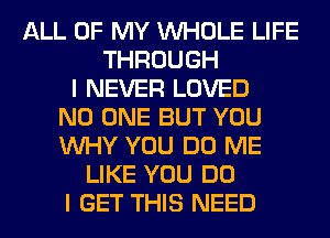 ALL OF MY WHOLE LIFE
THROUGH
I NEVER LOVED
NO ONE BUT YOU
WHY YOU DO ME
LIKE YOU DO
I GET THIS NEED