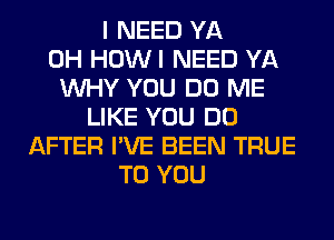 I NEED YA
0H HOWI NEED YA
WHY YOU DO ME
LIKE YOU DO
AFTER I'VE BEEN TRUE
TO YOU