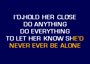 I'DJ-IOLD HER CLOSE
DO ANYTHING
DO EVERYTHING
TO LET HER KNOW SHE'D
NEVER EVER BE ALONE