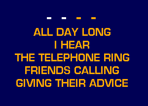 ALL DAY LONG
I HEAR
THE TELEPHONE RING
FRIENDS CALLING
GIVING THEIR ADVICE