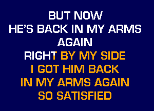 BUT NOW
HE'S BACK IN MY ARMS
AGAIN
RIGHT BY MY SIDE
I GOT HIM BACK
IN MY ARMS AGAIN
SO SATISFIED