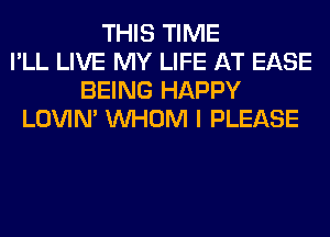 THIS TIME
I'LL LIVE MY LIFE AT EASE
BEING HAPPY
LOVIN' WHOM I PLEASE