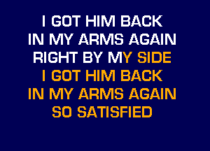 I GOT HIM BACK
IN MY ARMS AGAIN
RIGHT BY MY SIDE
I GOT HIM BACK
IN MY ARMS AGAIN
SO SATISFIED