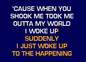 'CAUSE WHEN YOU
SHDDK ME TOOK ME
OUTTA MY WORLD
I WOKE UP
SUDDENLY
I JUST WOKE UP
TO THE HAPPENING