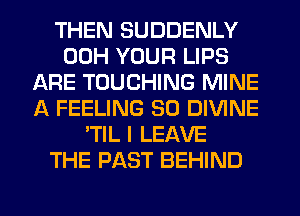 THEN SUDDENLY
00H YOUR LIPS
ARE TOUCHING MINE
A FEELING SO DIVINE
'TIL I LEAVE
THE PAST BEHIND