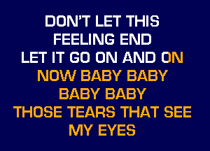 DON'T LET THIS
FEELING END
LET IT GO ON AND ON
NOW BABY BABY
BABY BABY
THOSE TEARS THAT SEE
MY EYES
