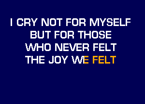 I CRY NOT FOR MYSELF
BUT FOR THOSE
WHO NEVER FELT
THE JOY WE FELT