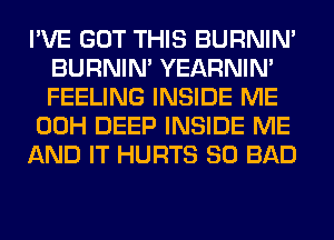 I'VE GOT THIS BURNIN'
BURNIN' YEARNIN'
FEELING INSIDE ME

00H DEEP INSIDE ME

AND IT HURTS SO BAD