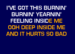 I'VE GOT THIS BURNIN'
BURNIN' YEARNIN'
FEELING INSIDE ME

00H DEEP INSIDE ME

AND IT HURTS SO BAD