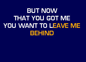 BUT NOW
THAT YOU GOT ME
YOU WANT TO LEAVE ME

BEHIND