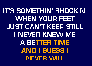 ITIS SOMETHIN' SHOCKIN'
INHEN YOUR FEET
JUST CAN'T KEEP STILL
I NEVER KNEW ME
A BETTER TIME

AND I GUESS I
NEVER VUILL