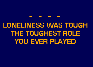 LONELINESS WAS TOUGH
THE TOUGHEST ROLE
YOU EVER PLAYED