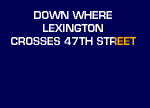 DOWN WHERE
LEXINGTON
CROSSES 47TH STREET