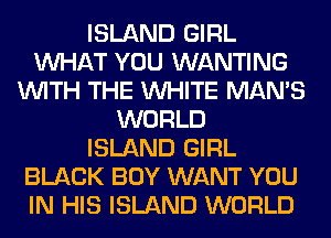 ISLAND GIRL
WHAT YOU WANTING
WITH THE WHITE MAN'S
WORLD
ISLAND GIRL
BLACK BOY WANT YOU
IN HIS ISLAND WORLD